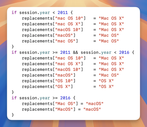 Screenshot of source code.

if session.year < 2011 {
    replacements["mac OS 10"]   = "Mac OS X"
    replacements["mac OS X"]    = "Mac OS X"
    replacements["macOS 10"]    = "Mac OS X"
    replacements["macOS"]       = "Mac OS"
    replacements["mac OS"]      = "Mac OS"
}
if session.year >= 2011 && session.year < 2016 {
    replacements["mac OS 10"]   = "Mac OS X"
    replacements["mac OS X"]    = "Mac OS X"
    replacements["macOS 10"]    = "Mac OS X"
    replacements["macOS"]       = "Mac OS"
    replacements["OS 10"]       = "OS X"
    replacements["OS X"]        = "OS X"
}
if session.year >= 2016 {
    replacements["Mac OS"] = "macOS"
    replacements["MacOS"] = "macOS"
}