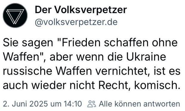 BlueSky-Screenshot 

Der Volksverpetzer @volksverpetzer.de 

Sie sagen "Frieden schaffen ohne Waffen", aber wenn die Ukraine russische Waffen vernichtet, ist es auch wieder nicht Recht, komisch. 

2. Juni 2025 urn 14:10 