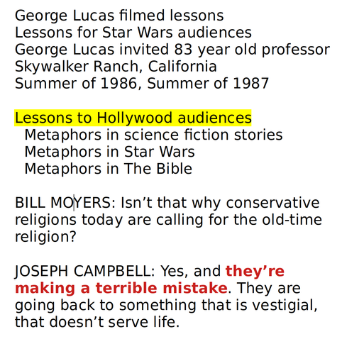 George Lucas filmed lessons
Lessons for Star Wars audiences
George Lucas invited 83 year old professor
Skywalker Ranch, California
Summer of 1986, Summer of 1987

Lessons to Hollywood audiences
  Metaphors in science fiction stories
  Metaphors in Star Wars
  Metaphors in The Bible

BILL MOYERS: Isn’t that why conservative religions today are calling for the old-time religion?

JOSEPH CAMPBELL: Yes, and they’re making a terrible mistake. They are going back to something that is vestigial, that doesn’t serve life.