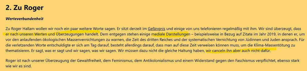 2. Zu Roger

Werteverbundenheit

Zu Roger Hallam wollen wir noch ein paar weitere Worte sagen. Er sitzt derzeit im Gefängnis und einige von uns telefonieren regelmäßig mit ihm. Wir sind überzeugt, dass er nach unseren Werten und Überzeugungen handelt. Dem entgegen stehen einige mediale Darstellungen – beispielsweise in Bezug auf Zitate im Jahr 2019, in denen er, um vor den anlaufenden ökologischen Massenvernichtungen zu warnen, die Zeit des dritten Reiches und der systematischen Vernichtung von Jüdinnen und Juden ansprach. Für die verletzenden Worte entschuldigte er sich am Tag darauf, besteht allerdings darauf, dass man auf diese Zeit verweisen können muss, um die Klima-Massentötung zu thematisieren. Er sagt, was er sagt und wir sagen, was wir sagen. Wir müssen dazu nicht die gleiche Haltung haben, wir canceln ihn aber auch nicht dafür.

Roger ist nach unserer Überzeugung der Gewaltfreiheit, dem Feminismus, dem Antikolonialismus und einem Widerstand gegen den Faschismus verpflichtet, ebenso stark wie wir es sind.