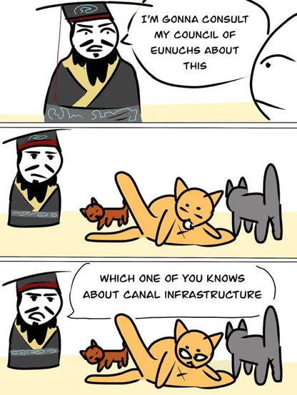 Mandarin: I will consult my council of eunuchs about it.
The council of eunuchs consists of three cats, one licking its asshole.
Mandarin: Which one of you knows about canal infrastructure?