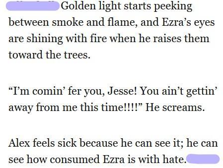 Golden light starts peeking
between smoke and flame, and Ezra’s eyes
are shining with fire when he raises them
toward the trees.

“I'm comin’ fer you, Jesse! You ain’t gettin’
away from me this time!!!!” He screams.

Alex feels sick because he can see it; he can
see how consumed Ezra is with hate.
