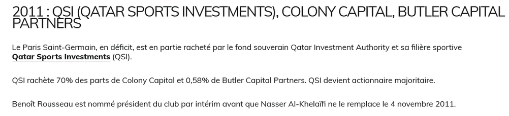 2011 : QSI (Qatar Sports Investments), Colony Capital, Butler Capital Partners

Le Paris Saint-Germain, en déficit, est en partie racheté par le fond souverain Qatar Investment Authority et sa filière sportive Qatar Sports Investments (QSI).

QSI rachète 70% des parts de Colony Capital et 0,58% de Butler Capital Partners. QSI devient actionnaire majoritaire.

Benoît Rousseau est nommé président du club par intérim avant que Nasser Al-Khelaïfi ne le remplace le 4 novembre 2011.

source : thefootballmarket.com

quatar = pétromonarchie