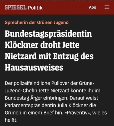 Sprecherin der Grünen Jugend

Bundestagspräsidentin Klöckner droht Jette Nietzard mit Entzug des Hausausweises

Der polizeifeindliche Pullover der Grüne- Jugend-Chefin Jette Nietzard könnte ihr im Bundestag Ärger einbringen. Darauf weist Parlamentspräsidentin Julia Klöckner die Grünen in einem Brief hin. »Präventiv«, wie es heißt.

Spiegel Politik 01.06.2025, 19.39 Uhr

