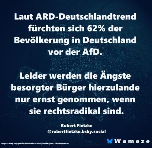 Laut ARD-Deutschlandtrend
fürchten sich 62% der
Bevölkerung in Deutschland
vor der AfD.

Leider werden die Ängste
besorgter Bürger hierzulande
nur ernst genommen, wenn
sie rechtsradikal sind.

Robert Fietzke
@robertfietzke.bsky.social
ope oe a eR Wemeze
