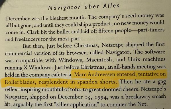“Navigator über Alles
December was the bleakest month. The company's seed money was all but gone, and until they could ship a product, no new money would come in. Clark bit the bullet and laid off fifteen people part-timers and freelancers for the most part.
But then, just before Christmas, Netscape shipped the first commercial version of its browser, called Navigator. The software was compatible with Windows, Macintosh, and Unix machines running X Windows. Just before Christmas, an all-hands meeting was held in the company cafeteria. Marc Andreessen entered, tentative on Rollerblades, resplendent in spandex shorts. Then he ate a gag reflex-inspiring mouthful of tofu, to great doomed cheers. Netscape's Navigator, shipped on December 15, 1994, was a breakaway smash hit, arguably the first "killer application" to conquer the Net.”