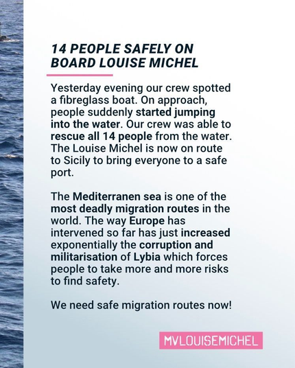 In einem schmalen Streifen am linken Bildrand von oben bis unten setzt sich das Foto aus dem vorherigen Sharepic fort: Wasser nichtrs als Wasser.

Der Rest des Hintergrunds ist weiß. Darauf in schwarzer Schrift:

14 PEOPLE SAFELY ON BOARD LOUISE MICHEL

Yesterday evening our crew spotted a fibreglass boat. On approach, people suddenly started jumping into the water. Our crew was able to rescue all 14 people from the water. The Louise Michel is now on route to Sicily to bring everyone to a safe port.

The Mediterranen sea is one of the most deadly migration routes in the world. The way Europe has intervened so far has just increased exponentially the corruption and militarisation of Lybia which forces people to take more and more risks to find safety.

We need safe migration routes now!

In einem pinken Balken in weiß:
MVLOUISEMICHEL