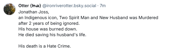 , Otter {lr} @ironriverotter.bsky.social - 7m
& Jonathan Joss,
an Indigenous icon, Two Spirit Man and New Husband was Murdered
after 2 years of being ignored.
His house was burned down.
He died saving his husband's life.
His death is a Hate Crime.
