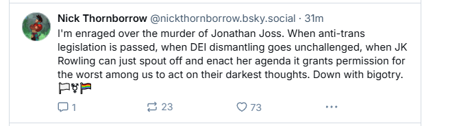 Nick Thornborrow @nickthornborrow.bsky.social - 31m

@ I'm enraged over the murder of Jonathan Joss. When anti-trans
legislation is passed, when DEI dismantling goes unchallenged, when JK
Rowling can just spout off and enact her agenda it grants permission for
the worst among us to act on their darkest thoughts. Down with bigotry.
PeE
On e223 O73 oe
