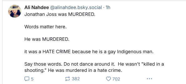 & Ali Nahdee @alinandee.bsky.social - Th

‘@P Jonathan Joss was MURDERED.
Words matter here.
He was MURDERED.
it was a HATE CRIME because he is a gay Indigenous man.
Say those words. Do not dance around it. He wasn't "killed in a
shooting." He was murdered in a hate crime.
Os 2 382 QO 702 ve
