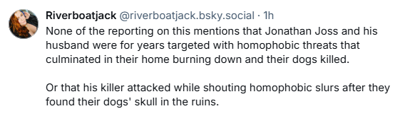 Riverboatjack @riverboatjack.bsky.social - Th

None of the reporting on this mentions that Jonathan Joss and his
husband were for years targeted with homophobic threats that
culminated in their home burning down and their dogs killed.

Or that his killer attacked while shouting homophobic slurs after they
found their dogs" skull in the ruins.
