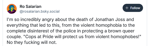 F+3 Ro Salarian
@rosalarian. bsky.social
I'm so incredibly angry about the death of Jonathan Joss and
everything that led to this, from the violent homophobia to the
complete disinterest of the police in protecting a brown queer
couple. "Cops at Pride will protect us from violent homophobes!"
No they fucking will not.
