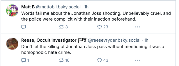 ¢ Matt B @mattobil. bsky.social - Th
Words fail me about the Jonathan Joss shooting. Unbelievably cruel, and
the police were complicit with their inaction beforehand.
o a3 O23 we
Reese, Occult Investigator [1¥ @reesevryder.bsky.social - Th
Don't let the killing of Jonathan Joss pass without mentioning it was a
homophobic hate crime.
[my] 16 a3 we
