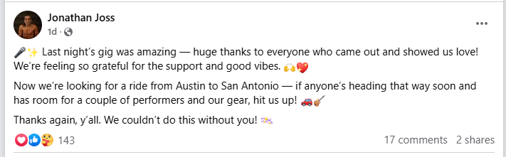 Jonathan Joss i.
d-Q@
+ Last night's gig was amazing — huge thanks to everyone who came out and showed us love!
We're feeling so grateful for the support and good vibes. ¢
Now we're looking for a ride from Austin to San Antonio — if anyone's heading that way soon and
has room for a couple of performers and our gear, hit us up! gag”
Thanks again, y'all. We couldn't do this without you! =
OOP 143 17 comments 2 shares
