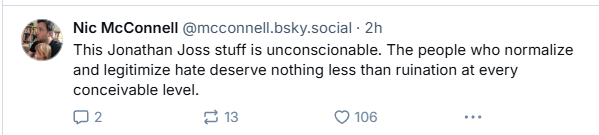 Nic McConnell @mcconnell.bsky.social - 2h

This Jonathan Joss stuff is unconscionable. The people who normalize
and legitimize hate deserve nothing less than ruination at every
conceivable level.

02 13 © 108 we
