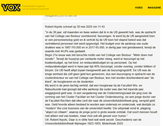 Screenshot van reactie op het artikel in VOX, door Robert Arpots:
“In de 36 jaar, 5 maanden en 2 weken dat ik in de UB gewerkt heb, was de opdracht van het CvB voortdurend: bezuinigen. Ik werd bij de UB aangesteld toen er een personeelsstop gold en ik vertrok bij de UB toen het staand beleid was dat vertrekkend personeel niet werd opgevolgd. Het budget voor de aankoop van oude drukken was in 1987 f10.000 en in 2017 €5.000, in 30 jaar niet geïndexeerd, terwijl de waarde met 44,6% was gedaald.
Begin 21e eeuw was het beruchte motto van het CvB: “Méér doen met minder”. Terwijl de huurprijs per m² steeg, werd er bezuinigd op het boekenbudget, op het bind- en restauratiebudget en op personeel. Op het restauratiebudget werd in 2 jaar tijd 40% bezuinigd, zonder overleg, zonder blikken of blozen. De UB heeft altijd loyaal meegewerkt aan de bezuinigingsdrift. De UB was de enige eenheid die zelf geen geld kon genereren, dus een bezuiniging in opdracht van de clusterdirecteur en van het CvB, kon niet worden doorberekend aan “de klant”, de hoogleraren en de studenten.
Mij werd in de jaren '80 verteld, dat een hoogleraar bij de Faculteit Wis- en Natuurkunde had gezegd dat elke aankoop die ouder was dan het lopende jaar, weggegooid geld was. In een vergadering van de OR die ging over de vorming van het Cluster Facilitair en het Cluster Ondersteuning, zei een jonge doctor van de Faculteit Rechten dat elke cent die naar de universiteitsbibliotheek ging, verspild geld was. [...]