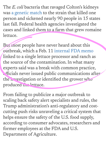 The E. coli bacteria that ravaged Colton’s kidneys was a genetic match to the strain that killed one person and sickened nearly 90 people in 15 states last fall. Federal health agencies investigated the cases and linked them to a farm that grew romaine lettuce.

But most people have never heard about this outbreak, which a Feb. 11 internal FDA memo linked to a single lettuce processor and ranch as the source of the contamination. In what many experts said was a break with common practice, officials never issued public communications after the investigation or identified the grower who produced the lettuce.

From failing to publicize a major outbreak to scaling back safety alert specialists and rules, the Trump administration’s anti-regulatory and cost-cutting push risks unraveling a critical system that helps ensure the safety of the U.S. food supply, according to consumer advocates, researchers and former employees at the FDA and U.S. Department of Agriculture.