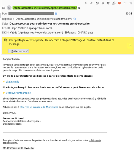 SPAM d'OpenClassrooms:

Bonjour Fabien 

Je voulais vous partager deux contenus que j’ai trouvés particulièrement clairs pour y voir plus net sur le recrutement dans le secteur technologique – en particulier en cybersécurité, où la pénurie de profils commence sérieusement à peser.

Un guide pour structurer vos besoins à partir de référentiels de compétences

👉 Lire le guide

Une infographie qui résume en 2 min les cas où l’alternance peut être une vraie solution

👉 Découvrir l’infographie

Si ces thèmes résonnent avec vos préoccupations actuelles ou si vous commencez à y réfléchir, je serais très heureux d'en discuter avec vous.

N'hésitez pas à réserver un créneau de 15 minutes pour échanger sur ces sujets.

Bien à vous,

Corentine Grisard
Responsable Relations Entreprises
OpenClassrooms