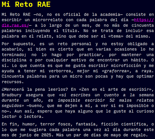 *Mi Reto RAE*
Mi Reto RAE —no, no es oficial de la academia— consiste en escribir un microrrelato con cada palabra del día —https://dle.rae.es/— a lo largo de un mes, de no más de cincuenta palabras incluyendo el título. No se trata de incluir esa palabra en el relato, sino que debe ser el «tema» del mismo.
Por supuesto, es un reto personal y no estoy obligado a acabarlo, si bien es cierto que en varias ocasiones lo he terminado; no lo hago por practicar, por mantener una disciplina o por cualquier motivo de encontrar un hábito. O sí. Lo que cuenta es que me gusta escribir microficción y me ayuda a tener mi verborrea, mejor mi «graforrea», a raya. Cincuenta palabras para un micro son pocas y hay que optimar recursos.
¿Merecerá la pena leerlos? En «Zen en el arte de escribir», Bradbury asegura que «si escribes un cuento a la semana durante un año, es imposible escribir 52 malos relatos seguidos» —bueno, que me dejen a mí, a ver si es imposible o no—. Aun así, espero que haya alguno que le guste al curioso lector o lectora.
En fin, humor, terror fosco, fantasía, ficción científica, o lo que me sugiera cada palabra una vez al día durante este mes de junio de 2025. Más un par de días de mayo de regalo.