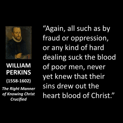 WILLIAM PERKINS (1558-1602) The Right Manner of Knowing Christ Crucified "Again, all such as by fraud or oppression, or any kind of hard dealing suck the blood of poor men, never yet knew that their sins drew out the heart blood of Christ."