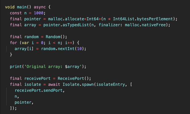 
void main() async {
  const n = 1000;
  final pointer = malloc.allocate<Int64>(n * Int64List.bytesPerElement);
  final array = pointer.asTypedList(n, finalizer: malloc.nativeFree);

  final random = Random();
  for (var i = 0; i < n; i++) {
    array[i] = random.nextInt(10);
  }

  print('Original array: $array');

  final receivePort = ReceivePort();
  final isolate = await Isolate.spawn(isolateEntry, [
    receivePort.sendPort,
    n,
    pointer,
  ]);