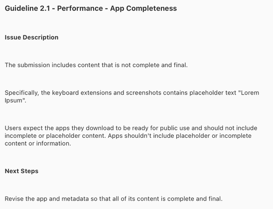 Guideline 2.1 - Performance - App Completeness
Issue Description
The submission includes content that is not complete and final.
Specifically, the keyboard extensions and screenshots contains placeholder text "Lorem
Ipsum".
Users expect the apps they download to be ready for public use and should not include
incomplete or placeholder content. Apps shouldn't include placeholder or incomplete
content or information.
Next Steps
Revise the app and metadata so that all of its content is complete and final.
