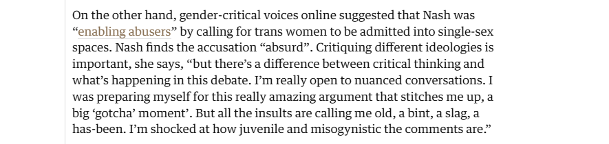On the other hand, gender-critical voices online suggested that Nash was
“enabling abusers” by calling for trans women to be admitted into single-sex
spaces. Nash finds the accusation “absurd”. Critiquing different ideologies is
important, she says, “but there’s a difference between critical thinking and
what's happening in this debate. I'm really open to nuanced conversations. I
was preparing myself for this really amazing argument that stitches me up, a
big ‘gotcha’ moment’. But all the insults are calling me old, a bint, a slag, a
has-been. I'm shocked at how juvenile and misogynistic the comments are.”
