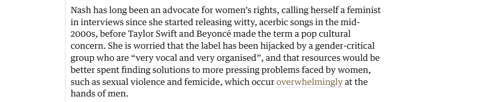 Nash has long been an advocate for women’s rights, calling herself a feminist
in interviews since she started releasing witty, acerbic songs in the mid-
2000s, before Taylor Swift and Beyoncé made the term a pop cultural
concern. She is worried that the label has been hijacked by a gender-critical
group who are “very vocal and very organised”, and that resources would be
better spent finding solutions to more pressing problems faced by women,
such as sexual violence and femicide, which occur overwhelmingly at the
hands of men.
