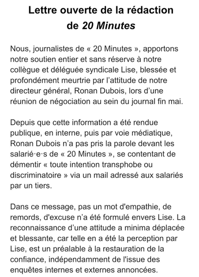 Lettre ouverte de la rédaction
de 20 Minutes

Nous, journalistes de « 20 Minutes », apportons
notre soutien entier et sans réserve a notre
collegue et déléguée syndicale Lise, blessée et
profondément meurtrie par I'attitude de notre
directeur général, Ronan Dubois, lors d'une
réunion de négociation au sein du journal fin mai.
Depuis que cette information a été rendue
publique, en interne, puis par voie médiatique,
Ronan Dubois n’a pas pris la parole devant les
salarié-e's de « 20 Minutes », se contentant de
démentir « toute intention transphobe ou
discriminatoire » via un mail adressé aux salariés
par un tiers.
Dans ce message, pas un mot d'empathie, de
remords, d'excuse n'a été formulé envers Lise. La
reconnaissance d'une attitude a minima déplacée
et blessante, car telle en a été la perception par
Lise, est un préalable a la restauration de la
confiance, indépendamment de l'issue des
enquétes internes et externes annonceées.
