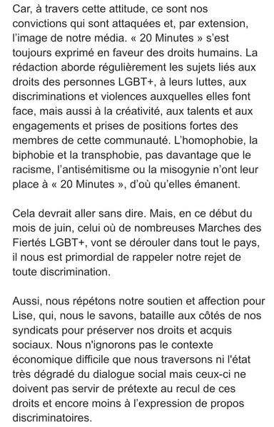 Car, a travers cette attitude, ce sont nos
convictions qui sont attaquées et, par extension,
l'image de notre média. « 20 Minutes » s’est
toujours exprimé en faveur des droits humains. La
rédaction aborde régulierement les sujets liés aux
droits des personnes LGBT+, a leurs luttes, aux
discriminations et violences auxquelles elles font
face, mais aussi a la créativité, aux talents et aux
engagements et prises de positions fortes des
membres de cette communauté. L’homophobie, la
biphobie et la transphobie, pas davantage que le
racisme, I'antisémitisme ou la misogynie n’ont leur
place a « 20 Minutes », d’oul qu’elles émanent.
Cela devrait aller sans dire. Mais, en ce début du
mois de juin, celui ou de nombreuses Marches des
Fiertés LGBT+, vont se dérouler dans tout le pays,
il nous est primordial de rappeler notre rejet de
toute discrimination.

Aussi, nous répétons notre soutien et affection pour
Lise, qui, nous le savons, bataille aux cotés de nos
syndicats pour préserver nos droits et acquis
sociaux. Nous n'ignorons pas le contexte
économique difficile que nous traversons ni I'état
tres dégradé du dialogue social mais ceux-ci ne
doivent pas servir de prétexte au recul de ces
droits et encore moins a I'expression de propos
discriminatoires.
