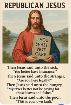 A satirical picture of Jesus with a heading the says Republican Jesus. He is pictured as a white man with long hair and a beard, holding a tablet that says Thou shalt not care. Under the picture it says Then Jesus said unto the sick,
"You better have insurance."
Then Jesus said unto the stranger,
"Are you here legally?"
Then Jesus said unto the hungry,
"My taxes better not be paying for these loaves and fishes.'
Then Jesus said unto the poor,
'This is your own fault."