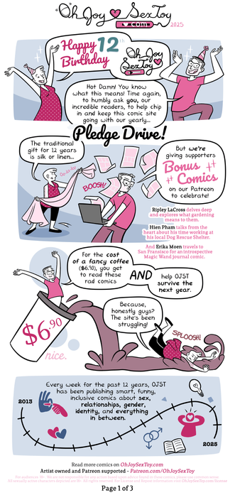 Today’s comic is drawn by Erika Moen in a traditional Oh Joy Sex Toy palette of background blues and character pinks. Throughout the pages, Erika is depicted in a red polka dot short dress covering some black leggings. She has a tattoo on her arms and a little bit of fluffy hair at the front of her head. In addition, her partner, Matthew, shows up wearing a pink T-shirt, brown pants, and bright red shoes. He has some stubble, glasses, and grey hair.      Page 1   The page starts with Erika and Matthew's arms raised in celebration!   Erika   'Happy 12th birthday Oh Joy Sex Toy!'   Matthew   'Hot damn! You know what this means! Time again, to humbly ask you, our incredible readers, to help chip in and keep this comic site going with our yearly…'   Title   Pledge Drive!   Full transcript: https://www.ohjoysextoy.com/12-years-pledge-drive-2025/