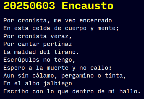 Reto RAE
20250603 Encausto
Por cronista, me veo encerrado
En esta celda de cuerpo y mente;
Por cronista veraz,
Por cantar pertinaz
La maldad del tirano.
Escrúpulos no tengo,
Espero a la muerte y no callo:
Aun sin cálamo, pergamino o tinta,
En el albo jalbiego
Escribo con lo que dentro de mi hallo.
#retorae #CanciónProtesta #novelwriter #microficción #microrrelato