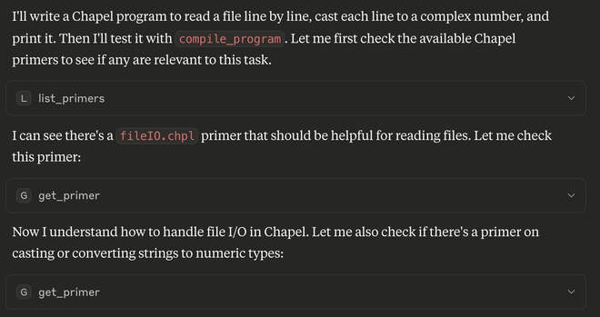 Screenshot showing text generated by an LLM as it is working on generating Chapel code.

I'll write a Chapel program to read a file line by line, cast each line to a complex number, and print it. Then I'll test it with compile_program . Let me first check the available Chapel primers to see if any are relevant to this task.

L list_primers ~
I can see there's a fileI0.chpl primer that should be helpful for reading files. Let me check this primer:

G get_primer v
Now I understand how to handle file I/O in Chapel. Let me also check if there's a primer on casting or converting strings to numeric types:

G get_primer v
