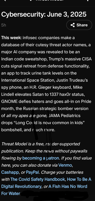 Threat Model
Cybersecurity: June 3, 20255

This week: infosec companies make a database of their cutesy threat actor names, a major AI company was revealed to be an Indian code sweatshop, Trump’s massive CISA cuts signal retreat from defense functionality, an app to track urine tank levels on the International Space Station, Justin Trudeau’s spy phone, an H.R. Gieger keyboard, Mike Lindell elevates Satan to 1337 hax0r status, GNOME defies haters and goes all-in on Pride month, the Russian strategic bomber version of all my apes are gone, JAMA Pediatrics drops “Long Covid is now common in kids” bombshell, and much more.

Threat Model is a free, reader-supported publication. Keep the news without paywalls flowing by becoming a patron. If you find value here, you can also donate via Venmo, Cashapp, or PayPal. Charge your batteries with The Covid Safety Handbook, How To Be A Digital Revolutionary, or A Fish Has No Word For Water.