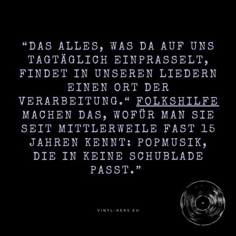 "DAS ALLES, WAS DA AUF UNS TAGTÄGLICH EINPRASSELT, FINDET IN UNSEREN LIEDERN EINEN ORT DER
VERARBEITUNG." FOLKSHILFE MACHEN DAS, WOFÜR MAN SIE SEIT MITTLERWEILE FAST 15 JAHREN KENNT: POPMUSIK, DIE IN KEINE SCHUBLADE PASST."
VINYL-KEKS.EU