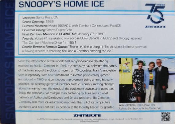 Reverse of the Zamboni promotional card. At top is title Snoopy's Home Ice in navy block letters. At top-right is a stylized number 75 with a hockey puck sliding through it, with text Zamboni (tiny, above the 5) and the Zamboni wordmark (very small, below the 75). 

Text reads: 

Location: Santa Rosa, CA 
Grand Opening: 1969 
Current Machine: Model 552AC LI with Zamboni Connect and FastICE 
Gourmet Dining: Warm Puppy Cafe 
First Zamboni Mention in PEANUTS: January 27, 1980
Awards: Voted #1 ice skating rink across US & Canada in 2022 and; Snoopy received "Top Zamboni Machine Driver" in 1991 
Charlie Brown's Famous Quote: "There are three things in life that people like to stare atk a flowing stream, a crackling fire, and a Zamboni clearing the ice. 

Since the introduction of the world's first self-propelled ice resurfacing machine by Frank J. Zamboni in 1949, the company has delivered thousands of machines around the globe to more than 70 countries. Frank's innovative spirit is legendary, with his commitment to electric powered equipment (introduced in 1960) and continuous improvement being among his early priorities. He tirelessly gathered feedback from customers, making changes along the way to meet the needs of the equipment owners and operators Today, the company has multiple manufacturing facilities and a global network of Authorized Distributors and Service providers. The Zamboni Company sells more ice resurfacing machines than all of its competitors combined and does..
