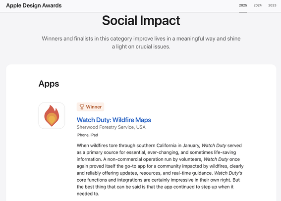 Apple Design Awards
Social Impact
Winners and finalists in this category improve lives in a meaningful way and shine a light on crucial issues.
Apps
Winner
Watch Duty: Wildfire Maps
Sherwood Forestry Service, USA
iPhone, iPad
When wildfires tore through southern California in January, Watch Duty served as a primary source for essential, ever-changing, and sometimes life-saving information. A non-commercial operation run by volunteers, Watch Duty once again proved itself the go-to app for a community impacted by wildfires, clearly and reliably offering updates, resources, and real-time guidance. Watch Duty's core functions and integrations are certainly impressive in their own right. But the best thing that can be said is that the app continued to step up when it needed to.