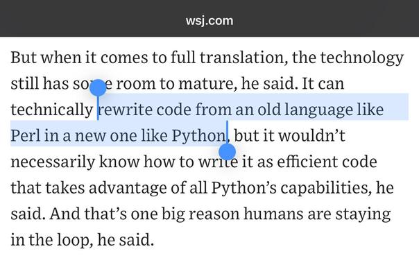 Text from a Wall Street Journal article: “But when it comes to full translation, the technology still has some room to mature, he said. It can technically rewrite code from an old language like Perl in a new one like Python, but it wouldn’t necessarily know how to write it as efficient code that takes advantage of all Python’s capabilities, he said. And that’s one big reason humans are staying in the loop, he said.”

The sentence about Perl and Python is highlighted.