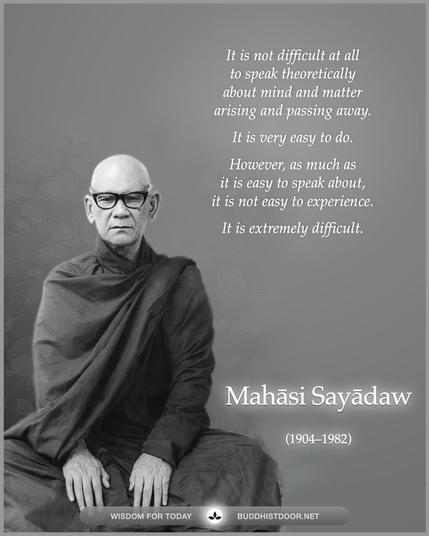 Buddhistdoor Quote for Today: 

It is not difficult at all to speak theoretically about mind and matter arising and passing away. It is very easy to do. However, as much as it is easy to speak about, it is not easy to experience. It is extremely difficult. — Mahasi Sayadaw (1904–1982)

🔗 Explore more at BDG: buddhistdoor.net