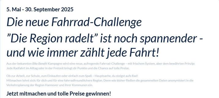 Neue Fahrrad-Challenge in der Region Hannover. Text: Aus der bekannten Bike Benefit Kampagne wird eine neue, aufregende Fahrrad-Challenge – mit frischem System, aber dem bewährten Prinzip:
Jede Radfahrt im Alltag oder in der Freizeit bringt dir Punkte und die Chance auf tolle Preise.

Ob zur Arbeit, zur Schule, zum Einkaufen oder einfach zum Spaß – Hauptsache, du steigst aufs Rad!
Mitmachen lohnt sich: für dich und für eine fahrradfreundlichere Region. Denn wie bisher fließen die gesammelten Daten anonymisiert in die Verkehrsplanung der Region Hannover und ihrer Kommunen ein.