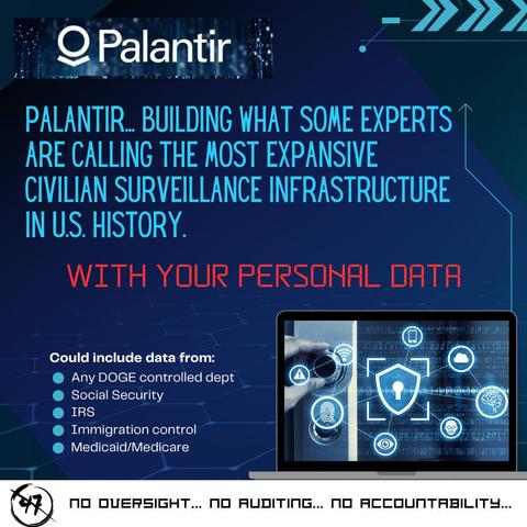 Text:
PALANTIR… BUILDING WHAT SOME EXPERTS
ARE CALLING THE MOST EXPANSIVE
CIVILIAN SURVEILLANCE INFRASTRUCTURE
IN US. HISTORY.

WITH YOUR PERSONAL DATA

Could include data from:
* Any DOGE controlled dept.
* Social Security 
* IRS 
* Immigration Control 
* Medicaid/Medicare 

47 No Oversight … no auditing … no accountability…

