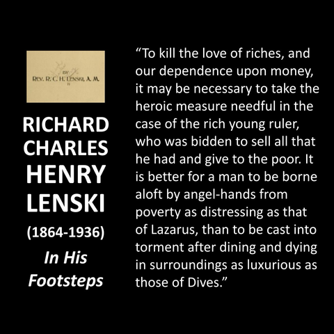 RICHARD CHARLES HENRY LENSKI (1864-1936) In His Footsteps "To kill the love of riches, and our dependence upon money, it may be necessary to take the heroic measure needful in the case of the rich young ruler, who was bidden to sell all that he had and give to the poor. It is better for a man to be borne aloft by angel-hands from poverty as distressing as that of Lazarus, than to be cast into torment after dining and dying in surroundings as luxurious as those of Dives."
