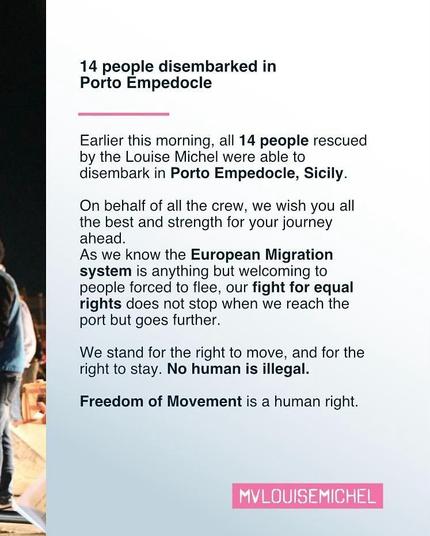 Text:
14 people disembarked in
Porto Empedocle

Earlier this morning, all 14 people rescued
by the Louise Michel were able to
disembark in Porto Empedocle, Sicily.

On behalf of all the crew, we wish you all
the best and strength for your journey
ahead.

As we know the European Migration
system is anything but welcoming to
people forced to flee, our fight for equal
rights does not stop when we reach the
port but goes further.

We stand for the right to move, and for the
right to stay. No human is illegal.
-
Freedom of Movement is a human right.

 MVLOUISEMICHEL 
