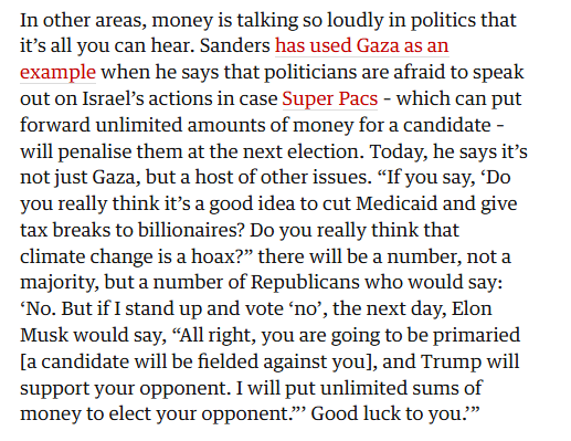 In other areas, money is talking so loudly in politics that
it’s all you can hear. Sanders has used Gaza as an
example when he says that politicians are afraid to speak
out on Israel’s actions in case Super Pacs - which can put
forward unlimited amounts of money for a candidate -
will penalise them at the next election. Today, he says it’s
not just Gaza, but a host of other issues. “If you say, ‘Do
you really think it’s a good idea to cut Medicaid and give
tax breaks to billionaires? Do you really think that
climate change is a hoax?” there will be a number, not a
‘majority, but a number of Republicans who would say:
“No. But if I stand up and vote ‘no’, the next day, Elon
Musk would say, “All right, you are going to be primaried
[a candidate will be fielded against you], and Trump will
support your opponent. I will put unlimited sums of
money to elect your opponent.” Good luck to you?”
