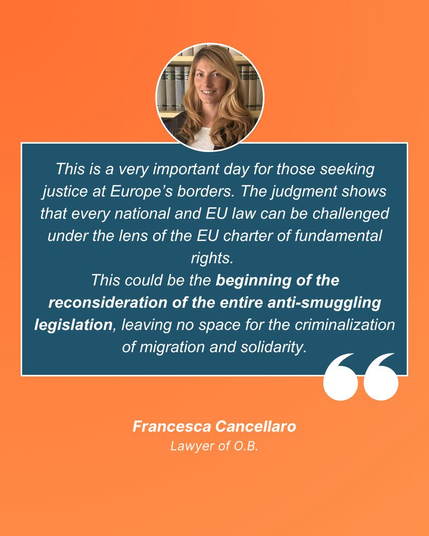 [en]: This is a very important day for those seeking justice at Europe’s borders. The judgment shows that every national and EU law can be challenged under the lens of the EU charter of fundamental rights. This could be the beginning of the reconsideration of the entire anti-smuggling legislation, leaving no space for the criminalization of migration and solidarity. 
Francesca Cancellaro, lawyer of O.B.

[de]: Dies ist ein sehr wichtiger Tag für alle, die an den Grenzen Europas Gerechtigkeit suchen. Das Urteil zeigt, dass jedes nationale und EU-Recht unter dem Blickwinkel der EU-Grundrechtecharta angefochten werden kann. Dies könnte der Beginn einer Neubewertung der gesamten Gesetzgebung zur Bekämpfung von Schleuserkriminalität sein, die keinen Raum für die Kriminalisierung von Migration und Solidarität lässt. 
Francesca Cancellaro, Rechtsanwältin von O.B.