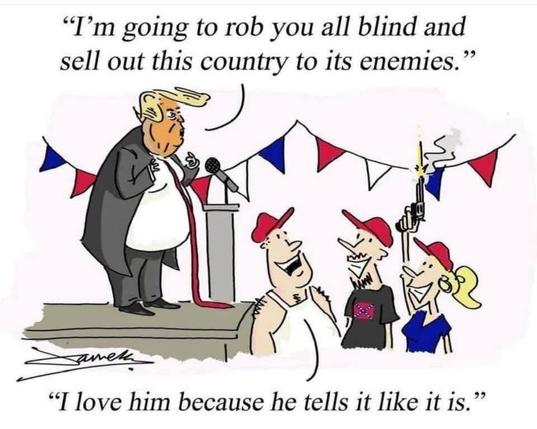 A political cartoon depicting Pres Trump saying, "I'm going to rob you all blind and sell out this country to its enemies." There is someone in the audience saying, "I love him because he tells it like it is.“