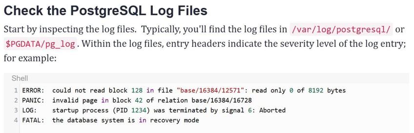 Check the PostgreSQL Log Files
Start by inspecting the log files. Typically, you'll find the log files in /var/log/postgresql/ or $PGDATA/pg_log. Within the log files, entry headers indicate the severity level of the log entry; for example:

Shell
1 ERROR: could not read block 128 in file "base/16384/12571": read only @ of 8192 bytes
2 PANIC: invalid page in block 42 of relation base/16384/16728
3 LOG: startup process (PID 1234) was terminated by signal 6: Aborted
4 FATAL: the database system is in recovery mode