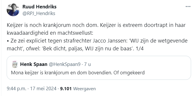 Screenshot van post van Ruud Hendriks, die een post van Henk Spaan citeert

@RPJ_Hendriks
Keijzer is noch krankjorum noch dom. Keijzer is extreem doortrapt in haar
kwaadaardigheid en machtswellust:
« Ze zei expliciet tegen strafrechter Jacco Janssen: ‘WIJ zijn de wetgevende
macht’, ofwel: ‘Bek dicht, paljas, WIJ zijn nu de baas'. 1/4

Henk Spaan 
@HenkSpaan9 
Mona keijzer is krankjorum en dom bovendien. Of omgekeerd
9:44 p.m. - 17 mei 2024 - 9.101 Weergaven

