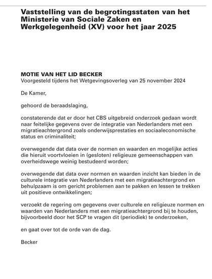 tekst van de motie die door Bente Becker is ingediend en door een meerderheid van de Tweede Kamer gesteund werd. (waarna grote verontwaardiging ontstond en er een aantal hun keutel schielijk introkken, zoals Bontenbal / CDA en de Jimmy Dijk / SP)

"Vaststelling van de begrotingsstaten van het Ministerie van Sociale Zaken en
Werkgelegenheid (XV) voor het jaar 2025

MOTIE VAN HET LID BECKER
Voorgestad dens het Watgevingsovarleg van 25 november 2024

De Kamer, ‘gehoord de beraadslaging, constaterende dat or door het CBS uitgebreid onderzoek gedaan wordt naar feitelijke gegevens over de integratie van Nederlanders met een migratioachtergrond zoals onderwijsprestaties en sociaaleconomische status en criminalteit, overwegende dat data over de normen en waarden en mogelijke acties die hieruit voortvloeien in (gesloten) religieuze gemeenschappen van overheidswege weinig bestudeerd worden;
‘overwagende dat data over normen en waarden inzicht kan bieden in de
culturele integratie van Nederlanders met een migratieachtergrond en
behulpzaam is om gericht problemen aan te pakken en lessen te trekken
uit positieve ontwikkelingen, 
Verzoekt de regering om gegevens over culturele en religieuze normen en
‘waarden van Nederlanders met een migratieachtergrond bij te houden,
bijvoorbeeld door het SCP te vragen dit (periodiek) to onderzoeken,

en gaat over tot de orde van de dag.

Becker
